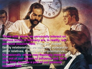 Those with whom we personally interact on
various levels of intimacy are, in reality, our
personal mission field. From our closest
family relationships we can move outward to
other relatives, friends, and acquaintances.
Occasionally others may fleetingly move in
and out of our sphere of influence and, for a
brief time, become a part of our personal
mission field.
 
