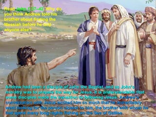 Read John 1:37–42. Why do
you think Andrew told his
brother about finding the
Messiah before he told
anyone else?




Andrew had been a disciple of John the Baptist, and as John’s
ministry was to prepare the way for Jesus, it is understandable that
some disciples made the transition to following Jesus. Andrew’s
conversation with Jesus excited him so much that he immediately
went looking for the person closest to him, the brother with whom he
had spent many long nights fishing on the Sea of Galilee.
 