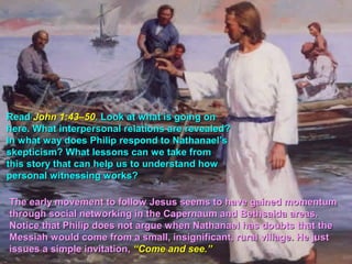 Read John 1:43–50. Look at what is going on
here. What interpersonal relations are revealed?
In what way does Philip respond to Nathanael’s
skepticism? What lessons can we take from
this story that can help us to understand how
personal witnessing works?

The early movement to follow Jesus seems to have gained momentum
through social networking in the Capernaum and Bethsaida areas.
Notice that Philip does not argue when Nathanael has doubts that the
Messiah would come from a small, insignificant, rural village. He just
issues a simple invitation, “Come and see.”
 