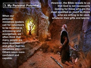 However, the Bible reveals to us
 3. My Personal Potential        that God is not necessarily
                              looking for those who are the
                            most qualified as much as those
When our                         who are willing to be used,
personal                    whatever their gifts and talents.
ministries leaders
call for volunteers
to be involved in
witnessing and
evangelism, we
often think that
many people are
more qualified
and gifted than we
ourselves are.
Others seem more
confident and
capable.
 