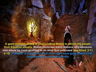 A good example of this is God’s calling Moses to deliver His people
 from Egyptian slavery. Moses could see many reasons why someone
else would be more qualified to do what God proposed (see Exod. 3:11,
 4:10). In Moses’ mind, he had what he thought were good reasons not
                   to do what the Lord asked of Him.
 
