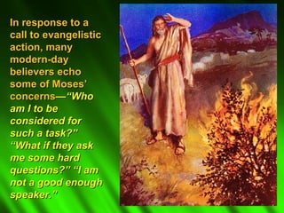 In response to a
call to evangelistic
action, many
modern-day
believers echo
some of Moses’
concerns—“Who
am I to be
considered for
such a task?”
“What if they ask
me some hard
questions?” “I am
not a good enough
speaker.”
 
