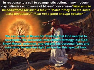In response to a call to evangelistic action, many modern-
day believers echo some of Moses’ concerns—“Who am I to
be considered for such a task?” “What if they ask me some
    hard questions?” “I am not a good enough speaker.”




  We can smile at Moses for thinking that God needed to
  reconsider His personnel-recruitment strategy, but God
 knew Moses’ potential, and despite his personal fears and
  concerns, he was the right person for this special task.
 