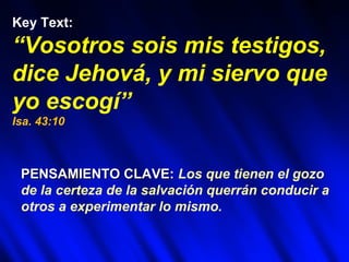 Key Text:
“Vosotros sois mis testigos,
dice Jehová, y mi siervo que
yo escogí”
Isa. 43:10



 PENSAMIENTO CLAVE: Los que tienen el gozo
 de la certeza de la salvación querrán conducir a
 otros a experimentar lo mismo.
 