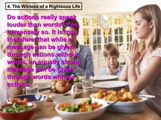 4. The Witness of a Righteous Life

Do actions really speak
louder than words? Yes,
immensely so. It is true,
therefore, that while a
message can be given
through actions without
words, an equally strong
message can be given
through words without
actions.
 