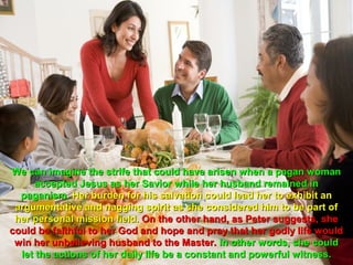 We can imagine the strife that could have arisen when a pagan woman
     accepted Jesus as her Savior while her husband remained in
  paganism. Her burden for his salvation could lead her to exhibit an
 argumentative and nagging spirit as she considered him to be part of
 her personal mission field. On the other hand, as Peter suggests, she
could be faithful to her God and hope and pray that her godly life would
 win her unbelieving husband to the Master. In other words, she could
  let the actions of her daily life be a constant and powerful witness.
 