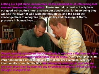 Letting our light shine incorporates all the possibilities of influencing lost
men and women for the kingdom. Those around us must not only hear
our good words, they must also see our good works, for in so doing they
will see the power of God working through us, and the Spirit will
challenge them to recognize the possibility and blessing of God’s
presence in human lives.




People must be convinced that Christianity is not only a title that we claim
but also an empowering relationship that we enjoy. Using examples is an
important method of teaching, and Christians are examples, whether
intentionally or unintentionally. We witness by what we do and who we
are even more than by what we say or profess to believe. If that’s a scary
thought, it ought to be.
 