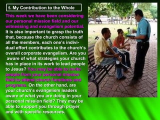 5. My Contribution to the Whole

This week we have been considering
our personal mission field and our
witnessing and evangelism potential.
It is also important to grasp the truth
that, because the church consists of
all the members, each one’s indivi-
dual effort contributes to the church’s
overall corporate evangelism. Are you
 aware of what strategies your church
has in place in its work to lead people
to Jesus? You may be able to invite
people from your personal mission
field to attend church functions and
programs. On the other hand, are
your church’s evangelism leaders
aware of what you are doing in your
personal mission field? They may be
able to support you through prayer
and with specific resources.
 