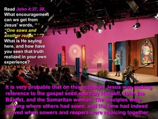 Read John 4:37, 38.
What encouragement
can we get from
Jesus’ words, “ ‘
“One sows and
another reaps” ’ ”?
What is He saying
here, and how have
you seen that truth
realized in your own
experience?




It is very probable that on this occasion Jesus was making
reference to the gospel seed sown by Himself, John the
Baptist, and the Samaritan woman. The disciples were
reaping where others had sown, and the time had indeed
arrived when sowers and reapers were rejoicing together.
 