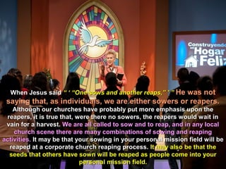 When Jesus said “ ‘ “One sows and another reaps,” ’ ” He was not
 saying that, as individuals, we are either sowers or reapers.
    Although our churches have probably put more emphasis upon the
 reapers, it is true that, were there no sowers, the reapers would wait in
 vain for a harvest. We are all called to sow and to reap, and in any local
    church scene there are many combinations of sowing and reaping
activities. It may be that your sowing in your personal mission field will be
  reaped at a corporate church reaping process. It may also be that the
  seeds that others have sown will be reaped as people come into your
                            personal mission field.
 