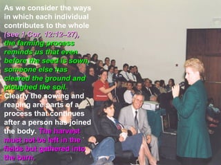 As we consider the ways
in which each individual
contributes to the whole
(see 1 Cor. 12:12–27),
the farming process
reminds us that even
before the seed is sown,
someone else has
cleared the ground and
ploughed the soil.
Clearly the sowing and
reaping are parts of a
process that continues
after a person has joined
the body. The harvest
must not be left in the
fields but gathered into
the barn.
 