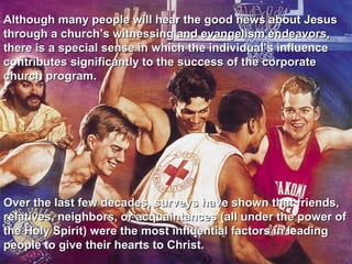 Although many people will hear the good news about Jesus
through a church’s witnessing and evangelism endeavors,
there is a special sense in which the individual’s influence
contributes significantly to the success of the corporate
church program.




Over the last few decades, surveys have shown that friends,
relatives, neighbors, or acquaintances (all under the power of
the Holy Spirit) were the most influential factors in leading
people to give their hearts to Christ.
 