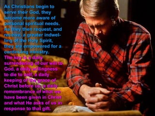 As Christians begin to
serve their God, they
become more aware of
personal spiritual needs.
As they then request, and
receive, a greater indwel-
ling of the Holy Spirit,
they are empowered for a
continuing ministry.
The key is a daily
surrendering of our will to
God, a daily willingness
to die to self, a daily
keeping of the grace of
Christ before us, a daily
remembrance of what we
have been given in Christ
and what He asks of us in
response to that gift.
 