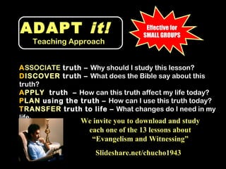 ADAPT it!                           Effective for
                                   SMALL GROUPS
      Teaching Approach


ASSOCIATE truth – Why should I study this lesson?
DISCOVER truth – What does the Bible say about this
truth?
APPLY truth – How can this truth affect my life today?
PLAN using the truth – How can I use this truth today?
TRANSFER truth to life – What changes do I need in my
life
  ?
                 We invite you to download and study
                  each one of the 13 lessons about
                   “Evangelism and Witnessing”
                     Slideshare.net/chucho1943
 