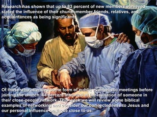 Research has shown that up to 83 percent of new members surveyed
stated the influence of their church-member friends, relatives, and
acquaintances as being significant.




Of those who attended some form of public evangelistic meetings before
joining the church, 64 percent attended at the invitation of someone in
their close-people network. This week we will review some biblical
examples of networking and consider our connectedness to Jesus and
our personal influence on those close to us.
 