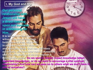 1. My God and Me

Our personal
relationship with
Jesus will have
a direct bearing
upon our success
in witnessing for
Him.
It is so easy to learn some
witnessing and evangelism
formulas and then rally forth
in our own assumed wisdom
and strength. While God can still bless
our efforts, we must ever remind ourselves
that it is His work, and we accomplish it
through His power. Do we want to merely impart knowledge (albeit
important knowledge), or do we want to encourage a vital spiritual
relationship? And how can we pass on to others what we don’t have in
and of ourselves?
 