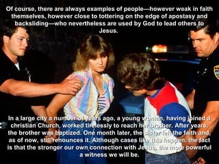 Of course, there are always examples of people—however weak in faith
 themselves, however close to tottering on the edge of apostasy and
   backsliding—who nevertheless are used by God to lead others to
                               Jesus.




 In a large city a number of years ago, a young woman, having joined a
  christian Church, worked tirelessly to reach her brother. After years,
the brother was baptized. One month later, the sister left the faith and,
 as of now, still renounces it. Although cases like this happen, the fact
is that the stronger our own connection with Jesus, the more powerful
                          a witness we will be.
 