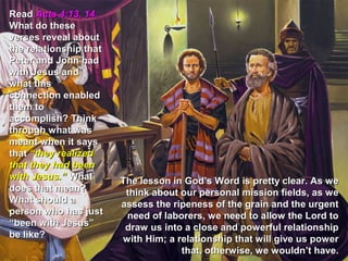 Read Acts 4:13, 14.
What do these
verses reveal about
the relationship that
Peter and John had
with Jesus and
what this
connection enabled
them to
accomplish? Think
through what was
meant when it says
that “they realized
that they had been
with Jesus.” What       The lesson in God’s Word is pretty clear. As we
does that mean?          think about our personal mission fields, as we
What should a           assess the ripeness of the grain and the urgent
person who has just      need of laborers, we need to allow the Lord to
“been with Jesus”        draw us into a close and powerful relationship
be like?                with Him; a relationship that will give us power
                                     that, otherwise, we wouldn’t have.
 