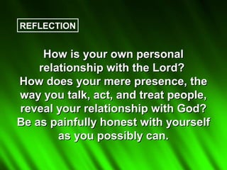 REFLECTION


     How is your own personal
    relationship with the Lord?
How does your mere presence, the
way you talk, act, and treat people,
reveal your relationship with God?
Be as painfully honest with yourself
        as you possibly can.
 