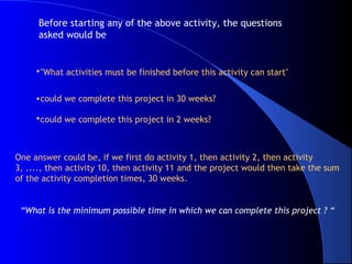 Before starting any of the above activity, the questions
      asked would be


     •"What activities must be finished before this activity can start"


     •could we complete this project in 30 weeks?

     •could we complete this project in 2 weeks?



One answer could be, if we first do activity 1, then activity 2, then activity
3, ...., then activity 10, then activity 11 and the project would then take the sum
of the activity completion times, 30 weeks.


 “What is the minimum possible time in which we can complete this project ? “
 