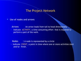 The Project Network

   Use of nodes and arrows


     Arrows       An arrow leads from tail to head directionally
    – Indicate ACTIVITY, a time consuming effort that is required to
      perform a part of the work.



      Nodes       A node is represented by a circle
    - Indicate EVENT, a point in time where one or more activities start
       and/or finish.
 