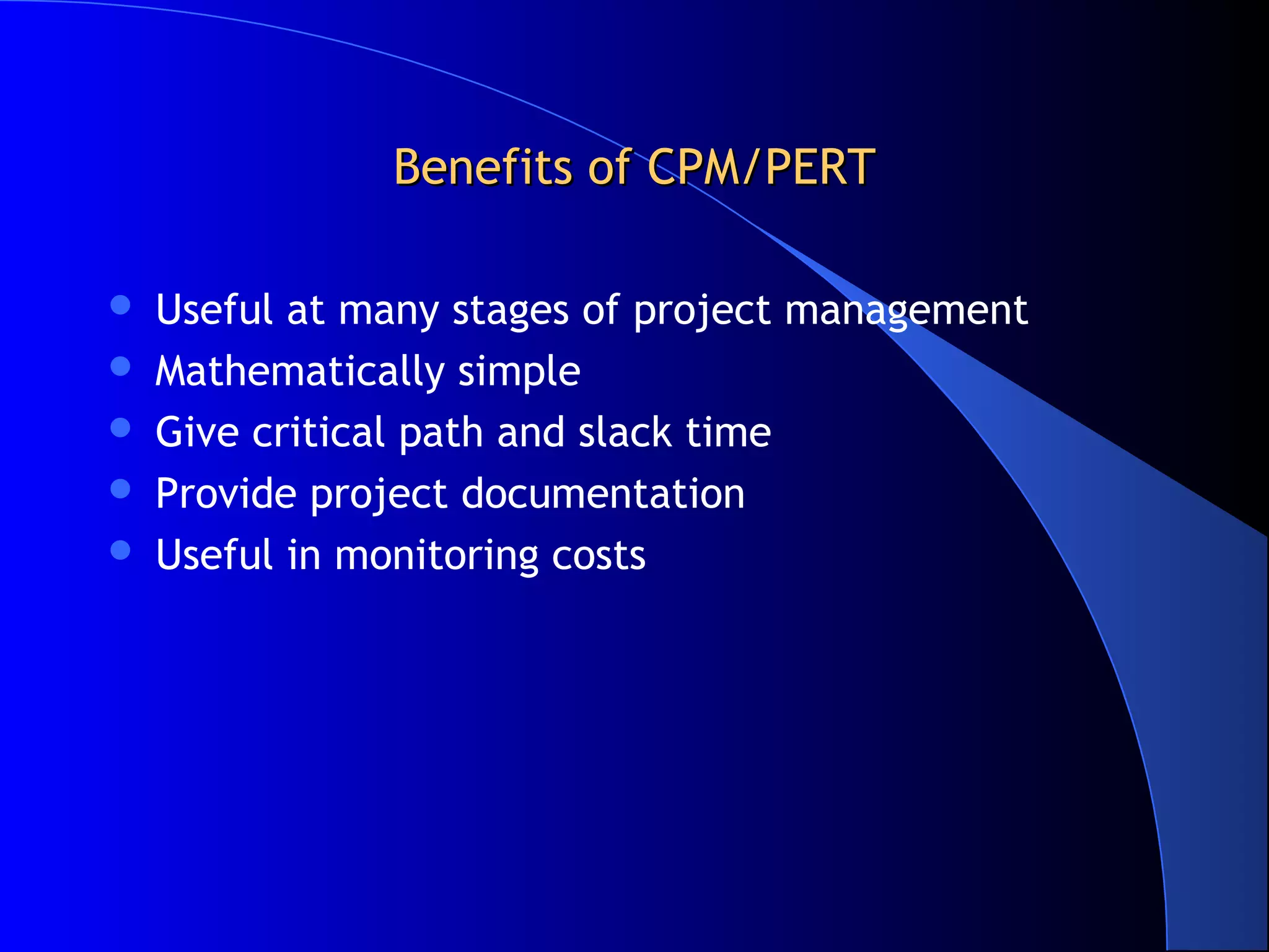 Benefits of CPM/PERTBenefits of CPM/PERT
 Useful at many stages of project management
 Mathematically simple
 Give critical path and slack time
 Provide project documentation
 Useful in monitoring costs
 