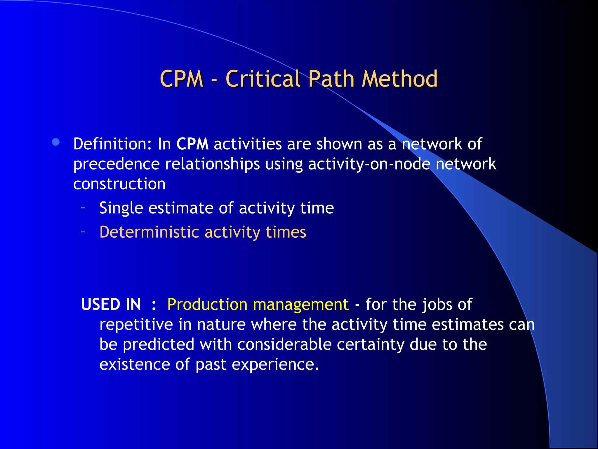 CPM - Critical Path MethodCPM - Critical Path Method
 Definition: In CPM activities are shown as a network of
precedence relationships using activity-on-node network
construction
– Single estimate of activity time
– Deterministic activity times
USED IN : Production management - for the jobs of
repetitive in nature where the activity time estimates can
be predicted with considerable certainty due to the
existence of past experience.
 