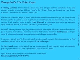 Passageiro De Um Falso Lugar
It’s raining Out There. We must learn a lesson once more. The pain and rain will always be the same
wherever situation in our lives. Although I need to live I’ll never forget your lips and your eyes. As soon
as possible I will understand the world where I live.




                                                                                                              1988 © Paulo Maia. Todos os direitos reservados.
Vamos tentar entender o porquê de nossas questões sobre relacionamento amorosos que não deram certo em
diversas ocasiões. É difícil. O fácil é aprimorar os sentimentos que nos restam traze-los à tona, no
marasmo do dia seguinte, apesar de tudo. Verdes Temporais se passa neste momento em que eu apenas
refleti num modo “melhor” de encarar o sarcasmo do final não muito feliz.

São Paulo ainda é para mim o que foi para muitos outros: uma viagem alucinante no seio de um sistema
que se encontra em constante e irreversível entropia, fruto de uma metrópole. Delírio Casual basta para
retirar de mim o que sinto e vejo nos arredores marginais desse extremo complexo.

O que estarei fazendo aqui? Se bem sei, tentando avaliar um dado momento histórico que faz jus ao final
do milênio? Não sei. Sou ou não, um passageiro de Um Falso Lugar?

Em Meu Mundo pouco restou daquilo que eu quis expressar de mais concreto, diante dos momentos
queridos que passamos lado a lado, confidenciando delícias do nosso íntimo.

Agora retira-se a máscara e passa-se um bom creme em nossa face.
Paulo Maia, São Paulo, Verão de 1988.
                                                                                                                            4
 
