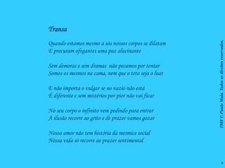 Transa




                                                      1988 © Paulo Maia. Todos os direitos reservados.
Quando estamos mesmo a sós nossos corpos se dilatam
E procuram ofegantes uma paz alucinante

Sem demoras e sem dramas não pecamos por tentar
Somos os mesmos na cama, nem que o teto seja o luar

E não importa o vulgar se no vazio não está
É diferente e sem mistérios por pior não vai ficar

No seu corpo o infinito vem pedindo para entrar
A ilusão recorre ao grito e de prazer vamos gozar

Nosso amor não tem história da mesmice social
Nossa vida só recorre ao prazer sentimental


                                                                    9
 