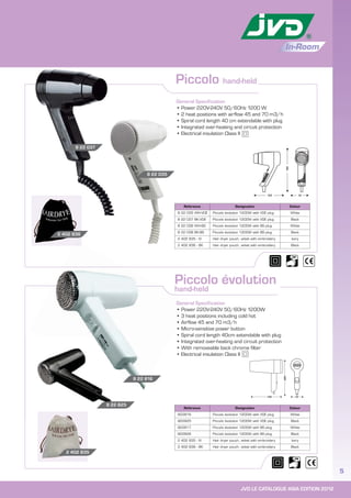 JVD LE CATALOGUE ASIA EDITION 2012
5
In-Room
Piccolo évolution
hand-held
Reference Designation Colour
822816 Piccolo évolution 1200W with VDE plug White
822825 Piccolo évolution 1200W with VDE plug Black
822817 Piccolo évolution 1200W with BS plug White
822826 Piccolo évolution 1200W with BS plug Black
2 402 835 - IV Hair dryer pouch, velvet with embroidery Ivory
2 402 836 - BK Hair dryer pouch, velvet with embroidery Black
General Specification
• Power 220V-240V 50/60Hz 1200W
• 3 heat positions including cold hot
• Airflow 45 and 70 m3/h
• Micro-sensitive power button
• Spiral cord length 40cm extendable with plug
• Integrated over-heating and circuit protection
• With removeable back chrome filter
• Electrical insulation Class II
2 402 835
Piccolo hand-held
General Specification
• Power 220V-240V 50/60Hz 1200 W
• 2 heat positions with airflow 45 and 70 m3/h
• Spiral cord length 40 cm extendable with plug
• Integrated over-heating and circuit protection
• Electrical insulation Class II
2 402 836
8 22 037
8 22 035
Reference Designation Colour
8 22 035 WH-VDE Piccolo évolution 1200W with VDE plug White
8 22 037 BK-VDE Piccolo évolution 1200W with VDE plug Black
8 22 036 WH-BS Piccolo évolution 1200W with BS plug White
8 22 038 BK-BS Piccolo évolution 1200W with BS plug Black
2 402 835 - IV Hair dryer pouch, velvet with embroidery Ivory
2 402 836 - BK Hair dryer pouch, velvet with embroidery Black
Gener
• Po
• 3
•
8 22 816
8 22 825
195
70125
220
140 70
 