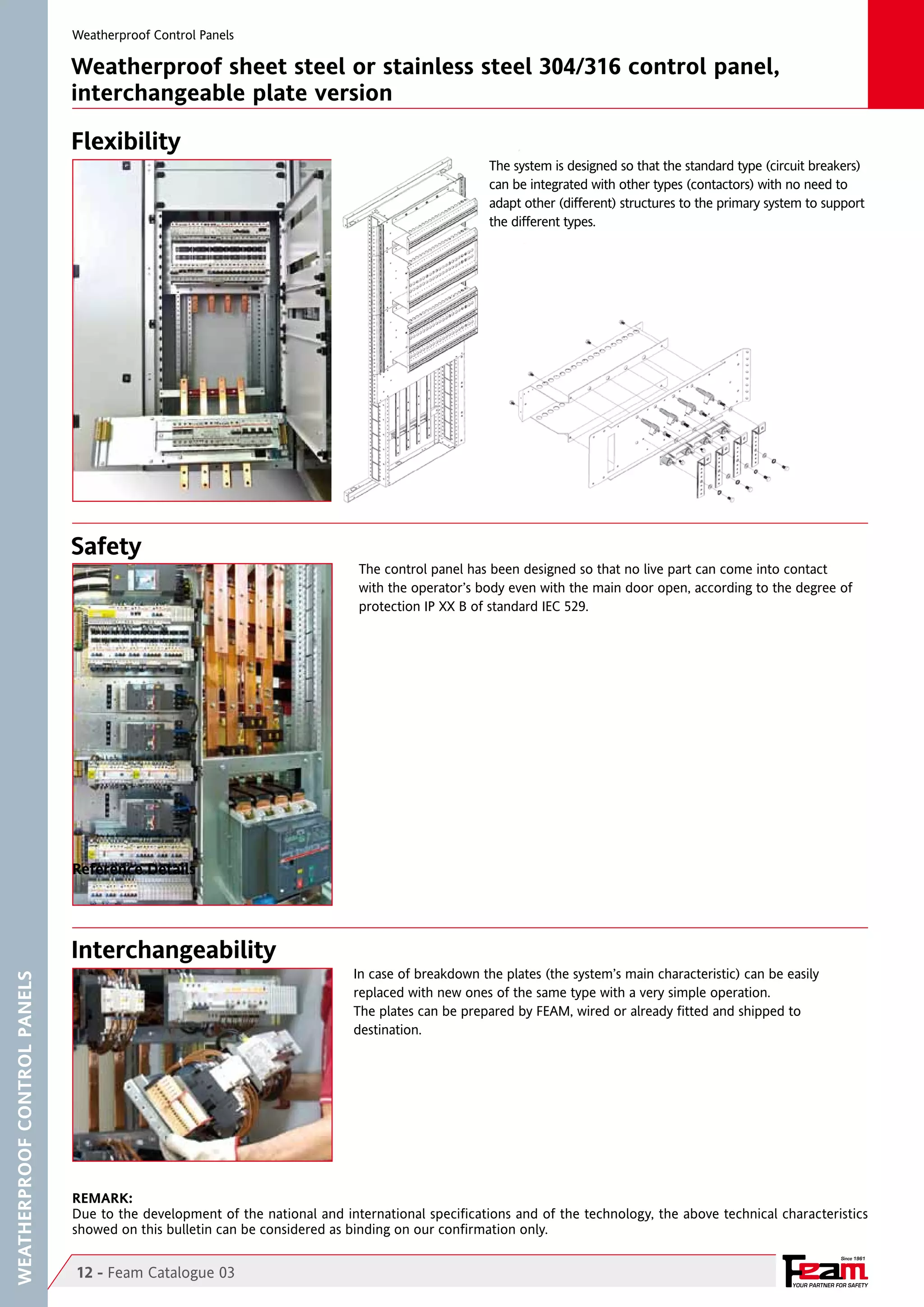YOUR PARTNER FOR SAFETY
Since 1961
WEATHERPROOFCONTROLPANELS
12 - Feam Catalogue 03
Weatherproof Control Panels
Reference Details
REMARK:
Due to the development of the national and international specifications and of the technology, the above technical characteristics
showed on this bulletin can be considered as binding on our confirmation only.
Weatherproof sheet steel or stainless steel 304/316 control panel,
interchangeable plate version
Safety
Flexibility
Interchangeability
The control panel has been designed so that no live part can come into contact
with the operator’s body even with the main door open, according to the degree of
protection IP XX B of standard IEC 529.
In case of breakdown the plates (the system’s main characteristic) can be easily
replaced with new ones of the same type with a very simple operation.
The plates can be prepared by FEAM, wired or already fitted and shipped to
destination.
The system is designed so that the standard type (circuit breakers)
can be integrated with other types (contactors) with no need to
adapt other (different) structures to the primary system to support
the different types.
 
