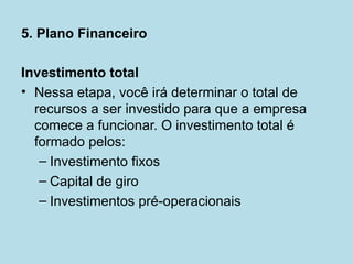 5. Plano Financeiro

Investimento total
• Nessa etapa, você irá determinar o total de
  recursos a ser investido para que a empresa
  comece a funcionar. O investimento total é
  formado pelos:
   – Investimento fixos
   – Capital de giro
   – Investimentos pré-operacionais
 