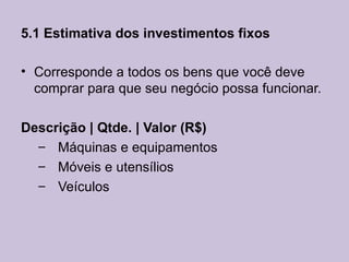 5.1 Estimativa dos investimentos fixos

• Corresponde a todos os bens que você deve
  comprar para que seu negócio possa funcionar.

Descrição | Qtde. | Valor (R$)
  – Máquinas e equipamentos
  – Móveis e utensílios
  – Veículos
 