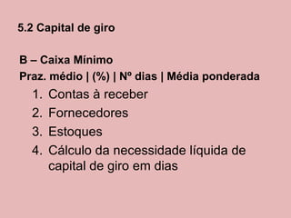 5.2 Capital de giro

B – Caixa Mínimo
Praz. médio | (%) | Nº dias | Média ponderada
  1.   Contas à receber
  2.   Fornecedores
  3.   Estoques
  4.   Cálculo da necessidade líquida de
       capital de giro em dias
 