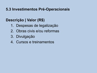 5.3 Investimentos Pré-Operacionais

Descrição | Valor (R$)
  1. Despesas de legalização
  2. Obras civis e/ou reformas
  3. Divulgação
  4. Cursos e treinamentos
 