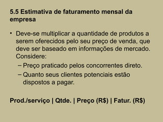 5.5 Estimativa de faturamento mensal da
empresa

• Deve-se multiplicar a quantidade de produtos a
  serem oferecidos pelo seu preço de venda, que
  deve ser baseado em informações de mercado.
  Considere:
   – Preço praticado pelos concorrentes direto.
   – Quanto seus clientes potenciais estão
     dispostos a pagar.

Prod./serviço | Qtde. | Preço (R$) | Fatur. (R$)
 