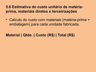 5.6 Estimativa do custo unitário de matéria-
prima, materiais diretos e terceirizações

• Calculo do custo com materiais (matéria-prima +
  embalagem) para cada unidade fabricada.

Material | Qtde. | Custo (R$) | Total (R$)
 