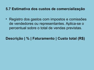 5.7 Estimativa dos custos de comercialização

• Registro dos gastos com impostos e comissões
  de vendedores ou representantes. Aplica-se o
  percentual sobre o total de vendas previstas.

Descrição | % | Faturamento | Custo total (R$)
 