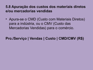 5.8 Apuração dos custos dos materiais diretos
e/ou mercadorias vendidas

• Apura-se o CMD (Custo com Materiais Diretos)
  para a indústria, ou o CMV (Custo das
  Mercadorias Vendidas) para o comércio.

Pro./Serviço | Vendas | Custo | CMD/CMV (R$)
 