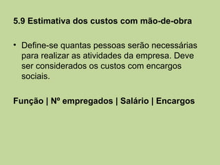 5.9 Estimativa dos custos com mão-de-obra

• Define-se quantas pessoas serão necessárias
  para realizar as atividades da empresa. Deve
  ser considerados os custos com encargos
  sociais.

Função | Nº empregados | Salário | Encargos
 