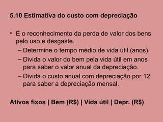 5.10 Estimativa do custo com depreciação

• É o reconhecimento da perda de valor dos bens
  pelo uso e desgaste.
   – Determine o tempo médio de vida útil (anos).
   – Divida o valor do bem pela vida útil em anos
     para saber o valor anual da depreciação.
   – Divida o custo anual com depreciação por 12
     para saber a depreciação mensal.

Ativos fixos | Bem (R$) | Vida útil | Depr. (R$)
 