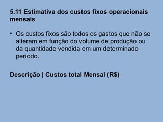 5.11 Estimativa dos custos fixos operacionais
mensais

• Os custos fixos são todos os gastos que não se
  alteram em função do volume de produção ou
  da quantidade vendida em um determinado
  período.

Descrição | Custos total Mensal (R$)
 