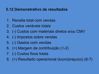 5.12 Demonstrativo de resultados

1.   Receita total com vendas
2.   Custos variáveis totais
3.   (-) Custos com materiais diretos e/ou CMV
4.   (-) Impostos sobre vendas
5.   (-) Gastos com vendas
6.   (=) Margem de contribuição (1-2)
7.   (-) Custos fixos totais
8.   (=) Resultado operacional (lucro/prejuízo) (6-7)
 