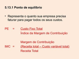 5.13.1 Ponto de equilíbrio

• Representa o quanto sua empresa precisa
  faturar para pagar todos os seus custos.

PE   =     Custo Fixo Total
           Índice da Margem de Contribuição

           Margem de Contribuição
IMC =      (Receita total – Custo variável total)
           Receita Total
 