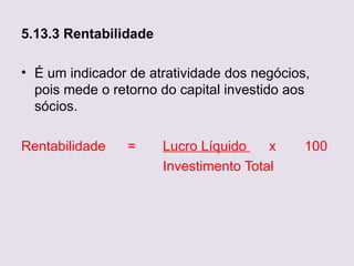 5.13.3 Rentabilidade

• É um indicador de atratividade dos negócios,
  pois mede o retorno do capital investido aos
  sócios.

Rentabilidade   =      Lucro Líquido    x    100
                       Investimento Total
 
