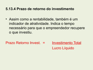 5.13.4 Prazo de retorno do investimento

• Assim como a rentabilidade, também é um
  indicador de atratividade. Indica o tempo
  necessário para que o empreendedor recupere
  o que investiu.

Prazo Retorno Invest. =   Investimento Total
                          Lucro Líquido
 