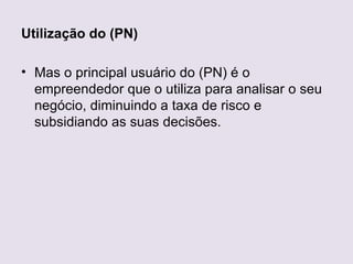 Utilização do (PN)

• Mas o principal usuário do (PN) é o
  empreendedor que o utiliza para analisar o seu
  negócio, diminuindo a taxa de risco e
  subsidiando as suas decisões.
 