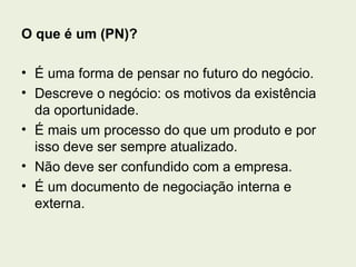 O que é um (PN)?

• É uma forma de pensar no futuro do negócio.
• Descreve o negócio: os motivos da existência
  da oportunidade.
• É mais um processo do que um produto e por
  isso deve ser sempre atualizado.
• Não deve ser confundido com a empresa.
• É um documento de negociação interna e
  externa.
 