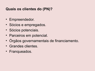 Quais os clientes do (PN)?

•   Empreendedor.
•   Sócios e empregados.
•   Sócios potenciais.
•   Parceiros em potencial.
•   Órgãos governamentais de financiamento.
•   Grandes clientes.
•   Franqueados.
 