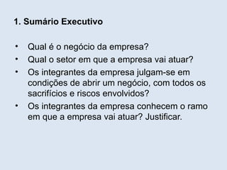 1. Sumário Executivo

•   Qual é o negócio da empresa?
•   Qual o setor em que a empresa vai atuar?
•   Os integrantes da empresa julgam-se em
    condições de abrir um negócio, com todos os
    sacrifícios e riscos envolvidos?
•   Os integrantes da empresa conhecem o ramo
    em que a empresa vai atuar? Justificar.
 